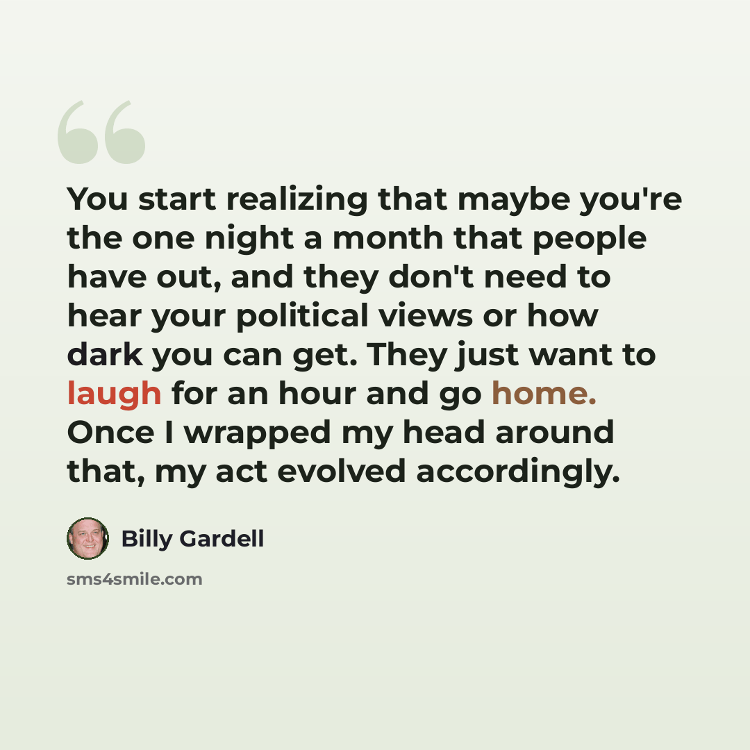 “You start realizing that maybe you're the one night a month that people have out, and they don't need to hear your political views or how dark you can get. They just want to laugh for an hour and go home. Once I wrapped my head around that, my act evolved accordingly.” quote by Billy Gardell