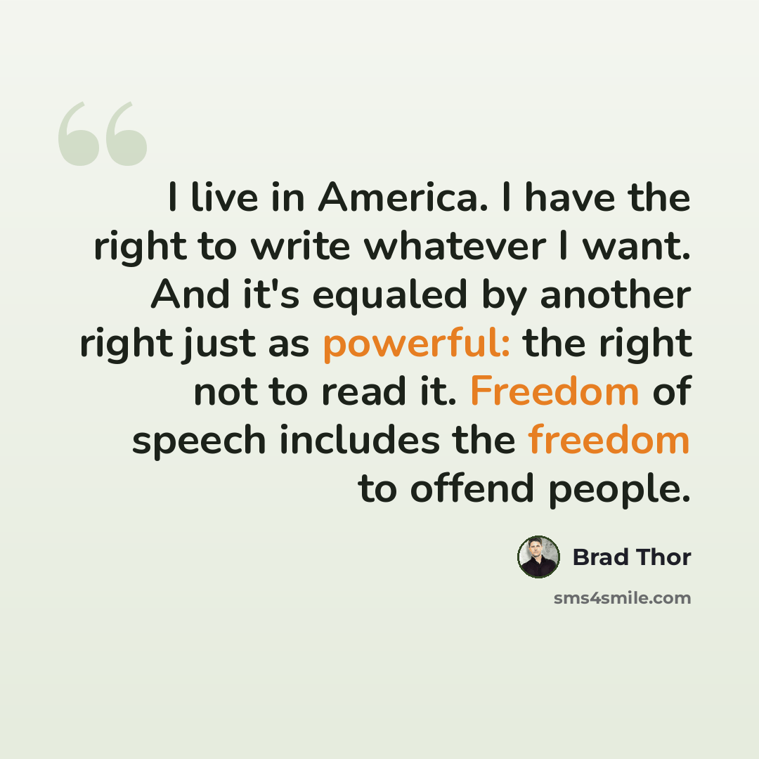 “I live in America. I have the right to write whatever I want. And it's equaled by another right just as powerful: the right not to read it. Freedom of speech includes the freedom to offend people.” quote by Brad Thor