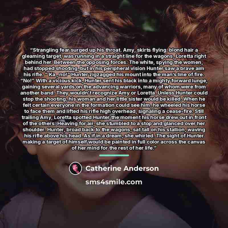 “Strangling fear surged up his throat. Amy, skirts flying, blond hair a gleaming target, was running in a straight line for the wagons, Loretta right behind her. Between the opposing forces. The white, spying the women, had stopped shooting, but in his peripheral vision Hunter saw a brave aim his…” quote by Catherine Anderson