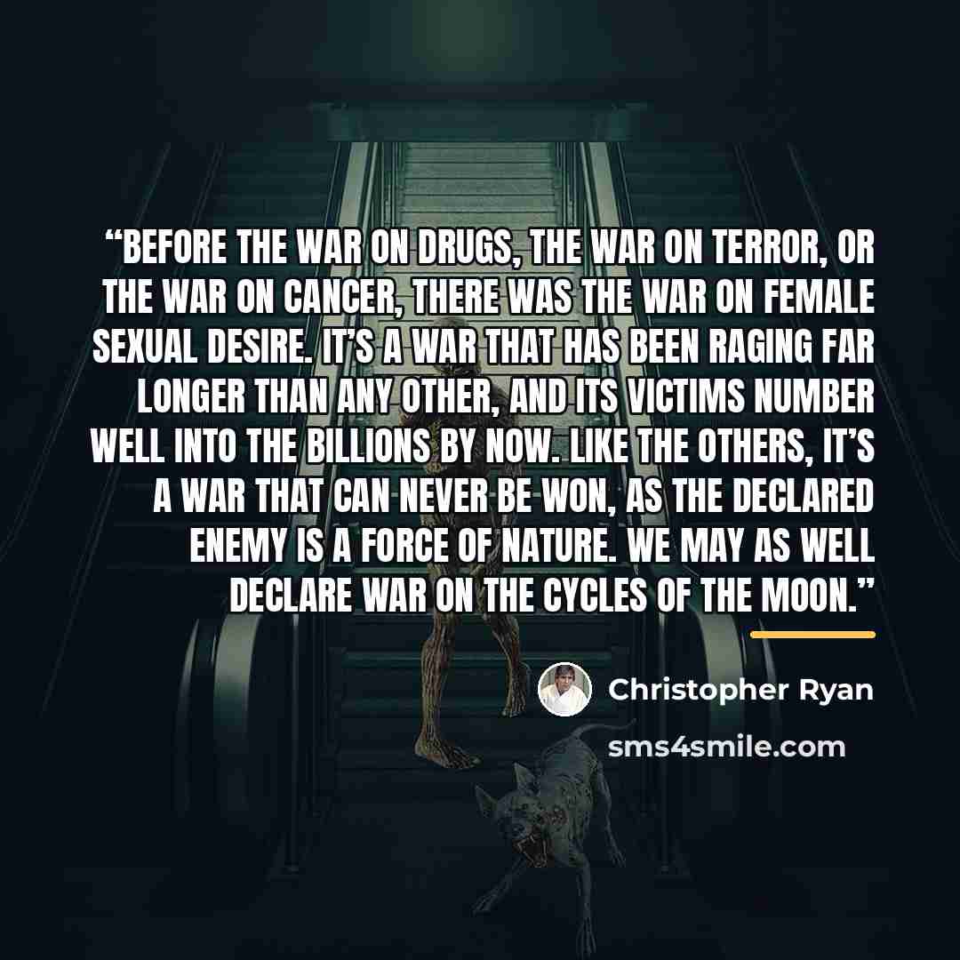 “Before the war on drugs, the war on terror, or the war on cancer, there was the war on female sexual desire. It’s a war that has been raging far longer than any other, and its victims number well into the billions by now. Like the others, it’s a war that can never be won, as the declared enemy is…” quote by Christopher Ryan