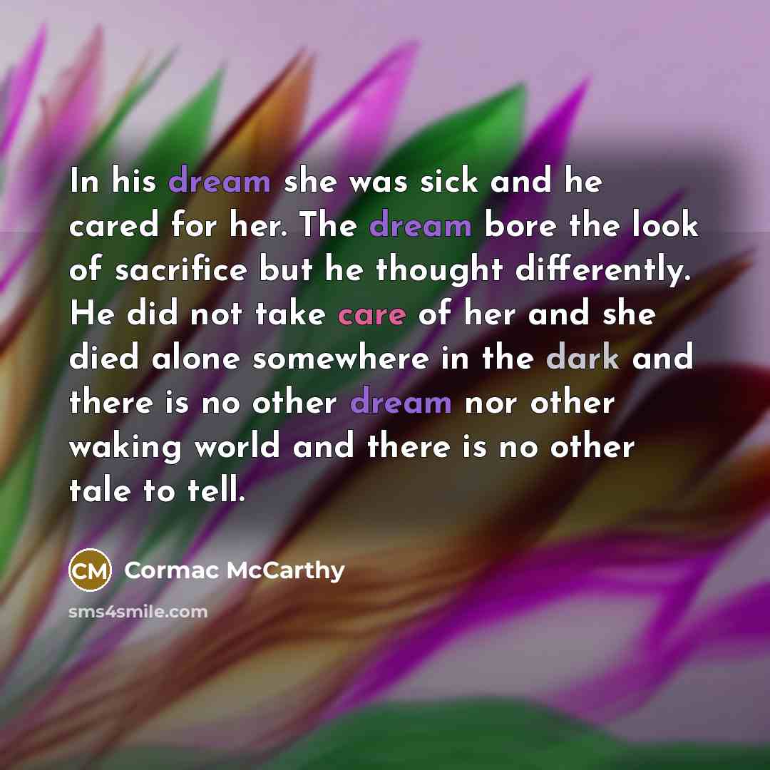 “In his dream she was sick and he cared for her. The dream bore the look of sacrifice but he thought differently. He did not take care of her and she died alone somewhere in the dark and there is no other dream nor other waking world and there is no other tale to tell.” quote by Cormac McCarthy