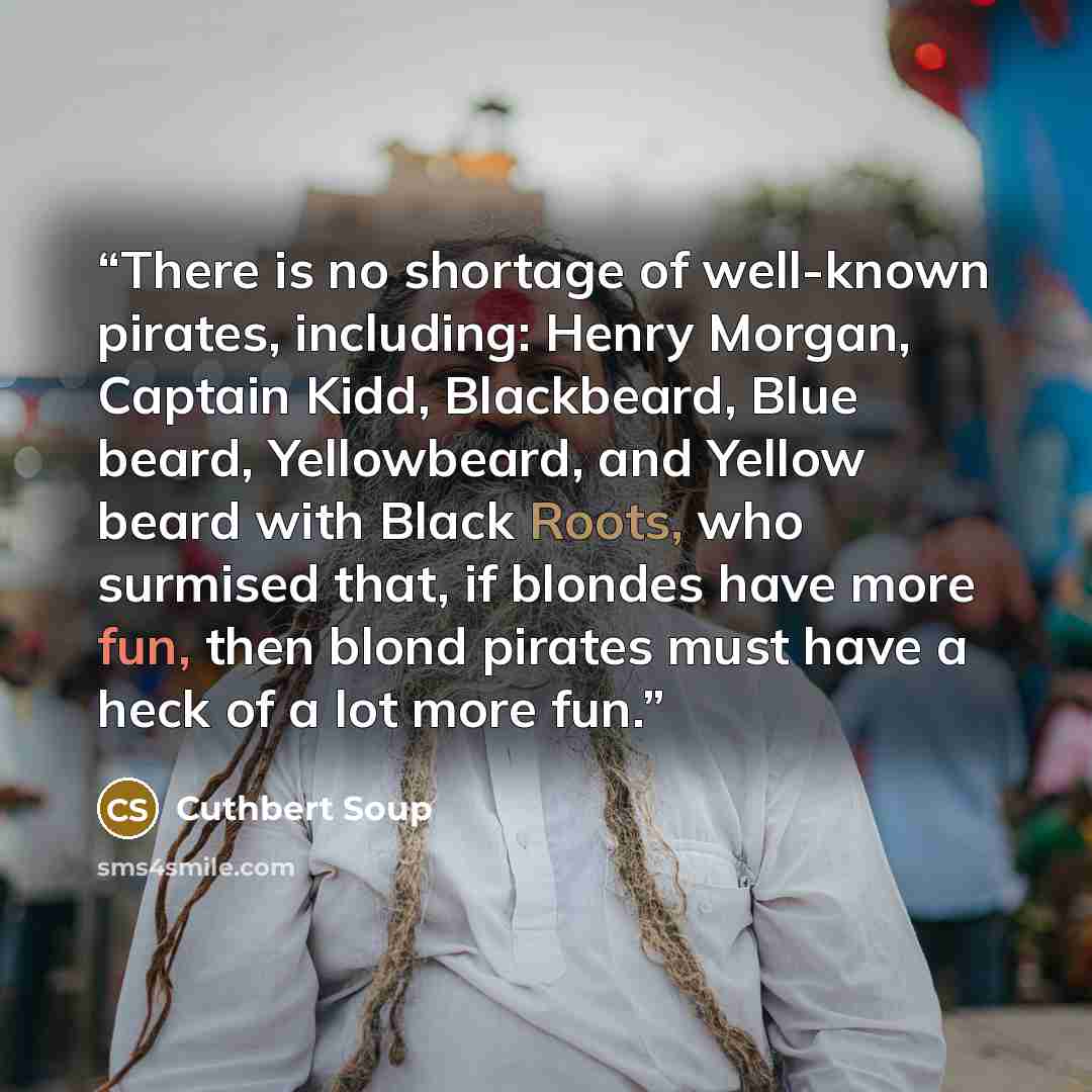 “There is no shortage of well-known pirates, including: Henry Morgan, Captain Kidd, Blackbeard, Blue beard, Yellowbeard, and Yellow beard with Black Roots, who surmised that, if blondes have more fun, then blond pirates must have a heck of a lot more fun.” quote by Cuthbert Soup