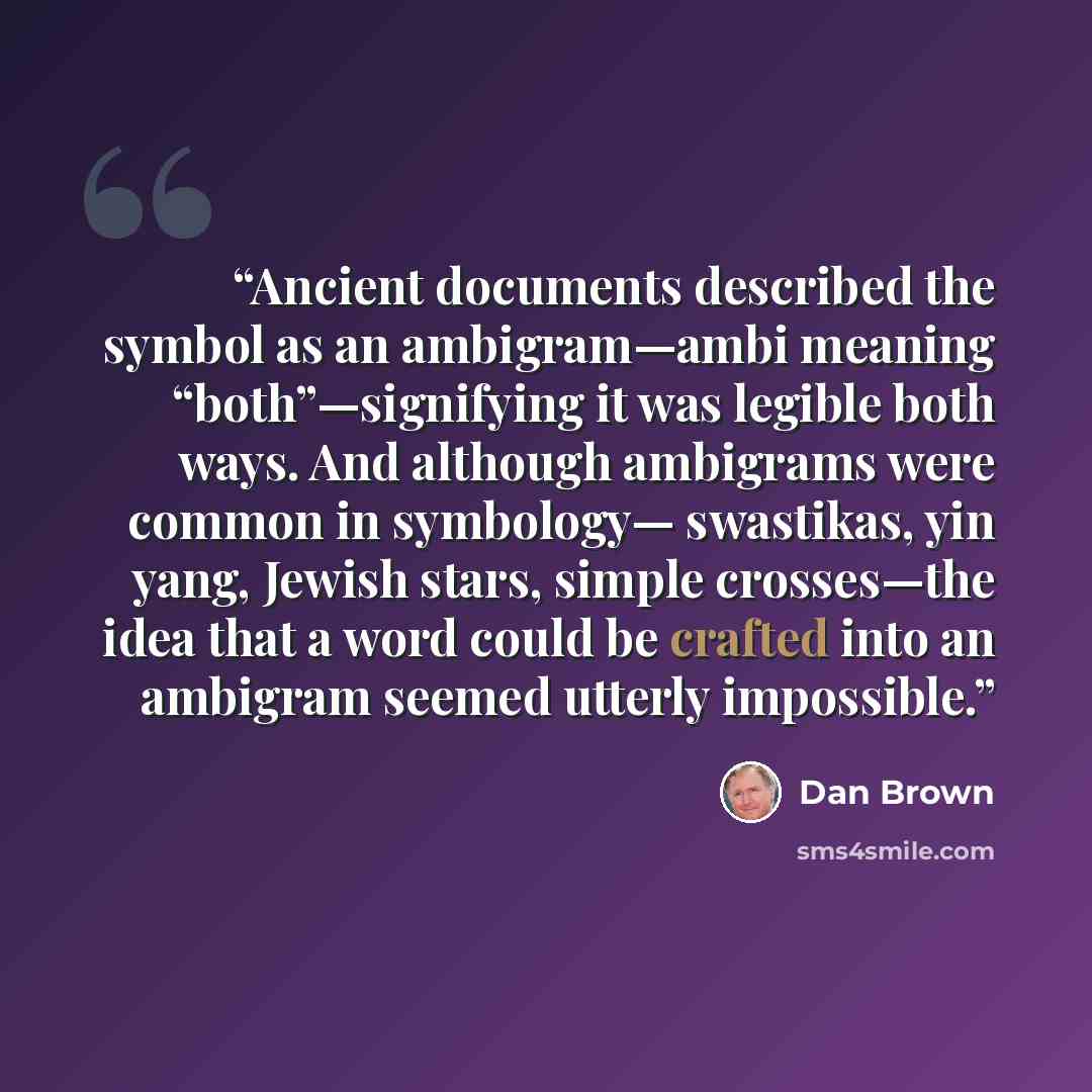 “Ancient documents described the symbol as an ambigram—ambi meaning “both”—signifying it was legible both ways. And although ambigrams were common in symbology— swastikas, yin yang, Jewish stars, simple crosses—the idea that a word could be crafted into an ambigram seemed utterly impossible.” quote by Dan Brown
