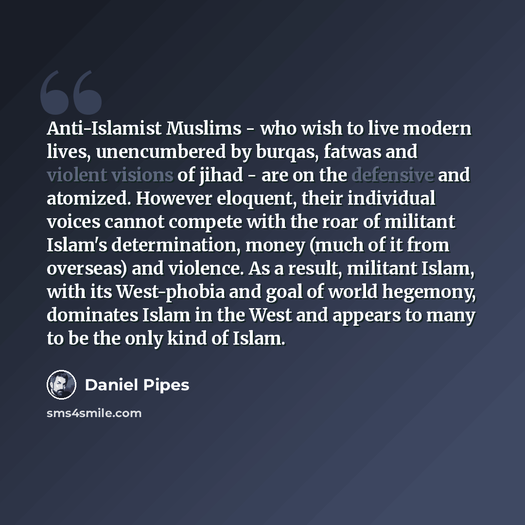 “Anti-Islamist Muslims - who wish to live modern lives, unencumbered by burqas, fatwas and violent visions of jihad - are on the defensive and atomized. However eloquent, their individual voices cannot compete with the roar of militant Islam's determination, money (much of it from overseas) and…” quote by Daniel Pipes