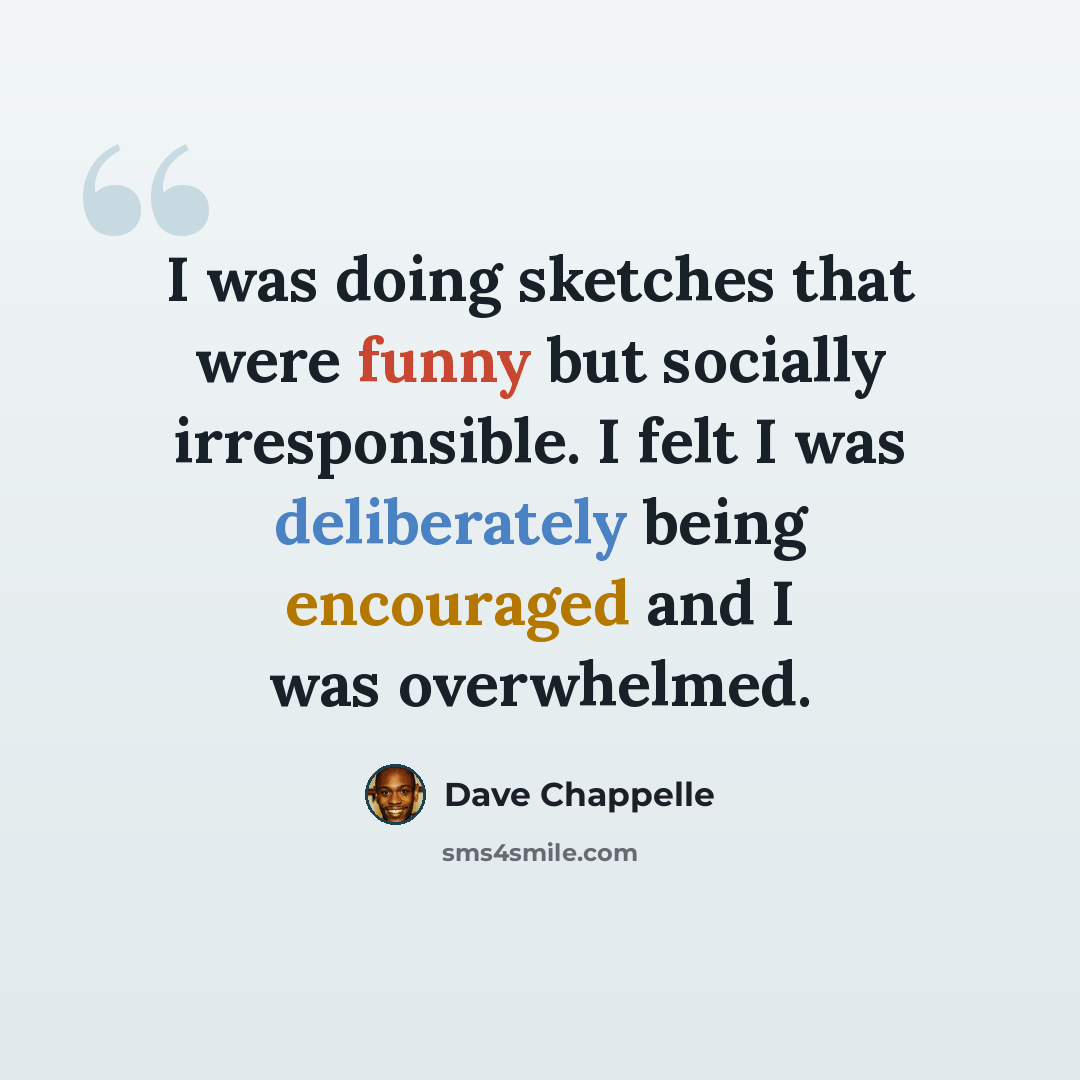 “I was doing sketches that were funny but socially irresponsible. I felt I was deliberately being encouraged and I was overwhelmed.” quote by Dave Chappelle