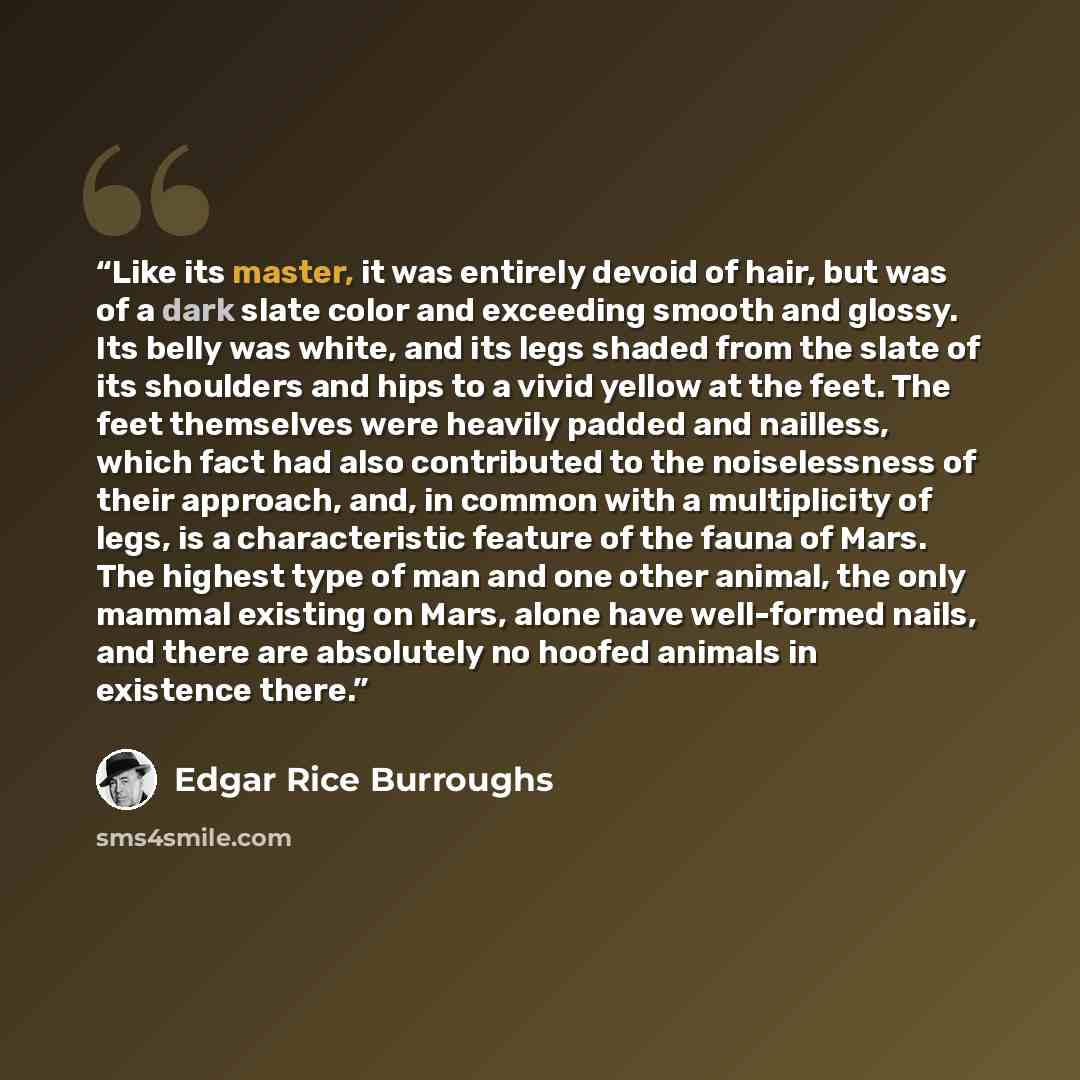 “Like its master, it was entirely devoid of hair, but was of a dark slate color and exceeding smooth and glossy. Its belly was white, and its legs shaded from the slate of its shoulders and hips to a vivid yellow at the feet. The feet themselves were heavily padded and nailless, which fact had also…” quote by Edgar Rice Burroughs