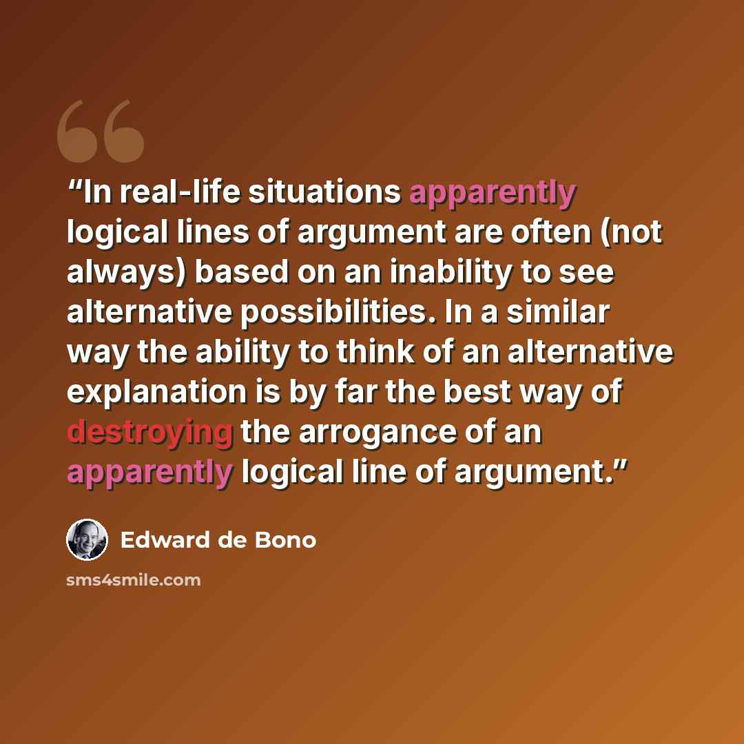 “In real-life situations apparently logical lines of argument are often (not always) based on an inability to see alternative possibilities. In a similar way the ability to think of an alternative explanation is by far the best way of destroying the arrogance of an apparently logical line of…” quote by Edward De Bono