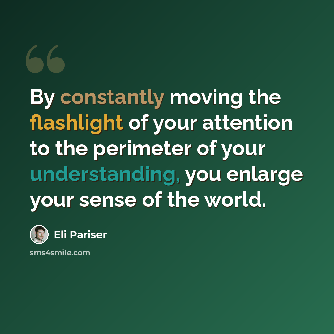 “By constantly moving the flashlight of your attention to the perimeter of your understanding, you enlarge your sense of the world.” quote by Eli Pariser