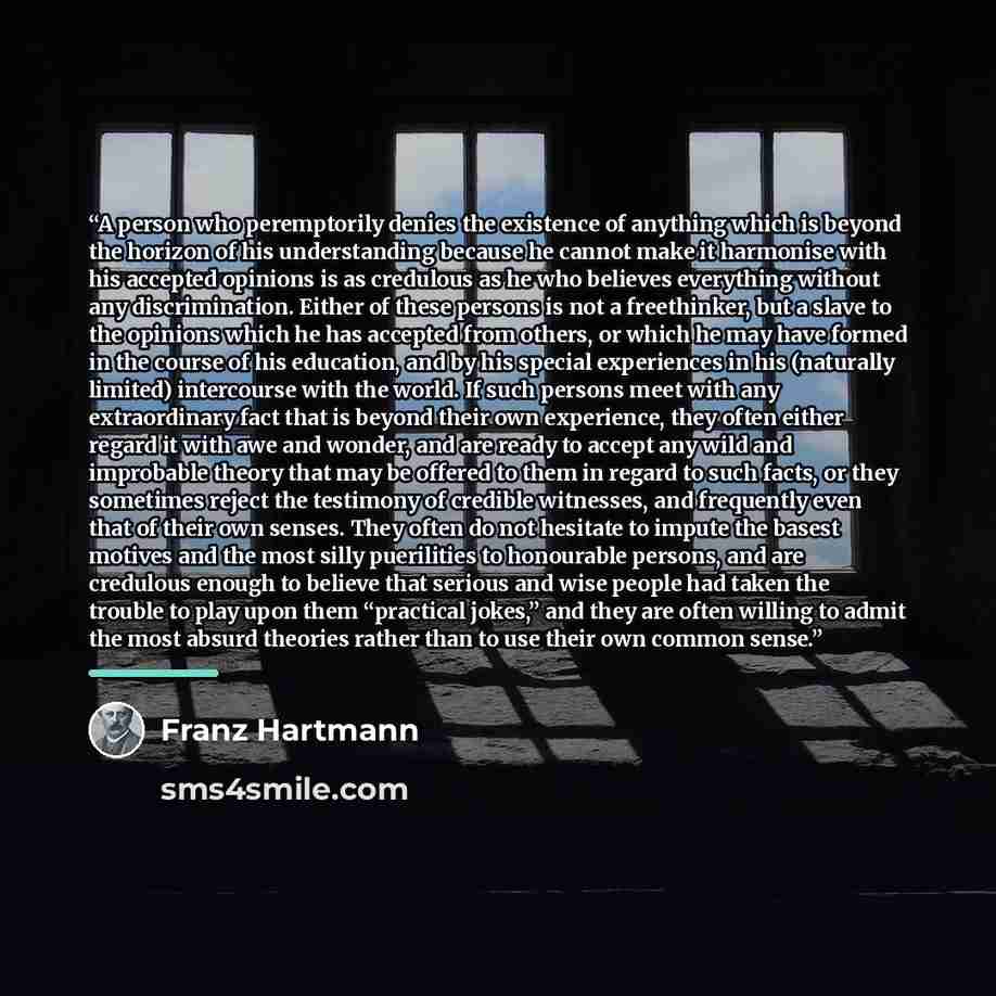 “A person who peremptorily denies the existence of anything which is beyond the horizon of his understanding because he cannot make it harmonise with his accepted opinions is as credulous as he who believes everything without any discrimination. Either of these persons is not a freethinker, but a…” quote by Franz Hartmann