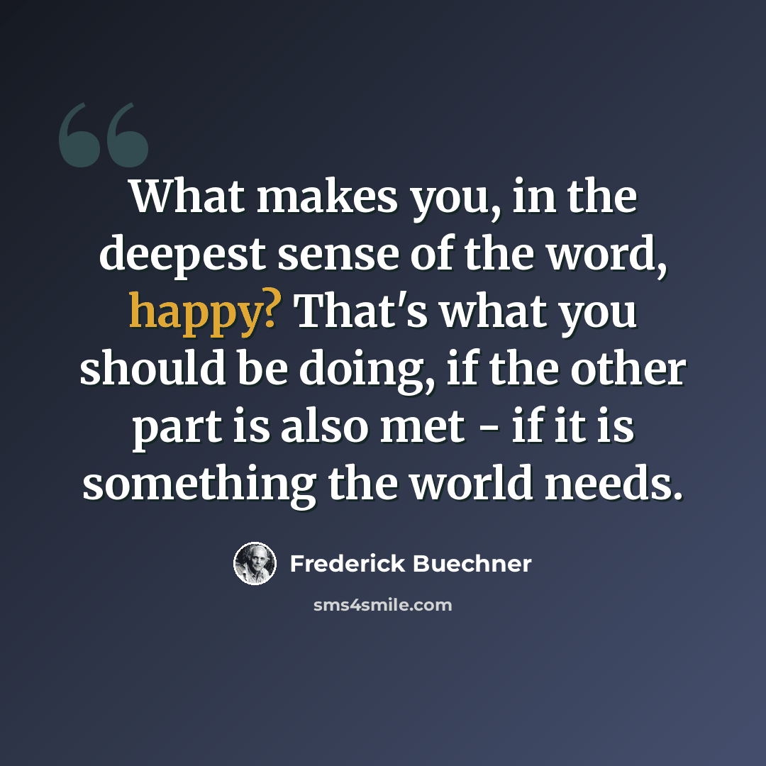 “What makes you, in the deepest sense of the word, happy? That's what you should be doing, if the other part is also met - if it is something the world needs.” quote by Frederick Buechner