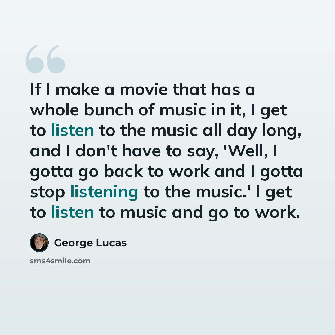 “If I make a movie that has a whole bunch of music in it, I get to listen to the music all day long, and I don't have to say, 'Well, I gotta go back to work and I gotta stop listening to the music.' I get to listen to music and go to work.” quote by George Lucas