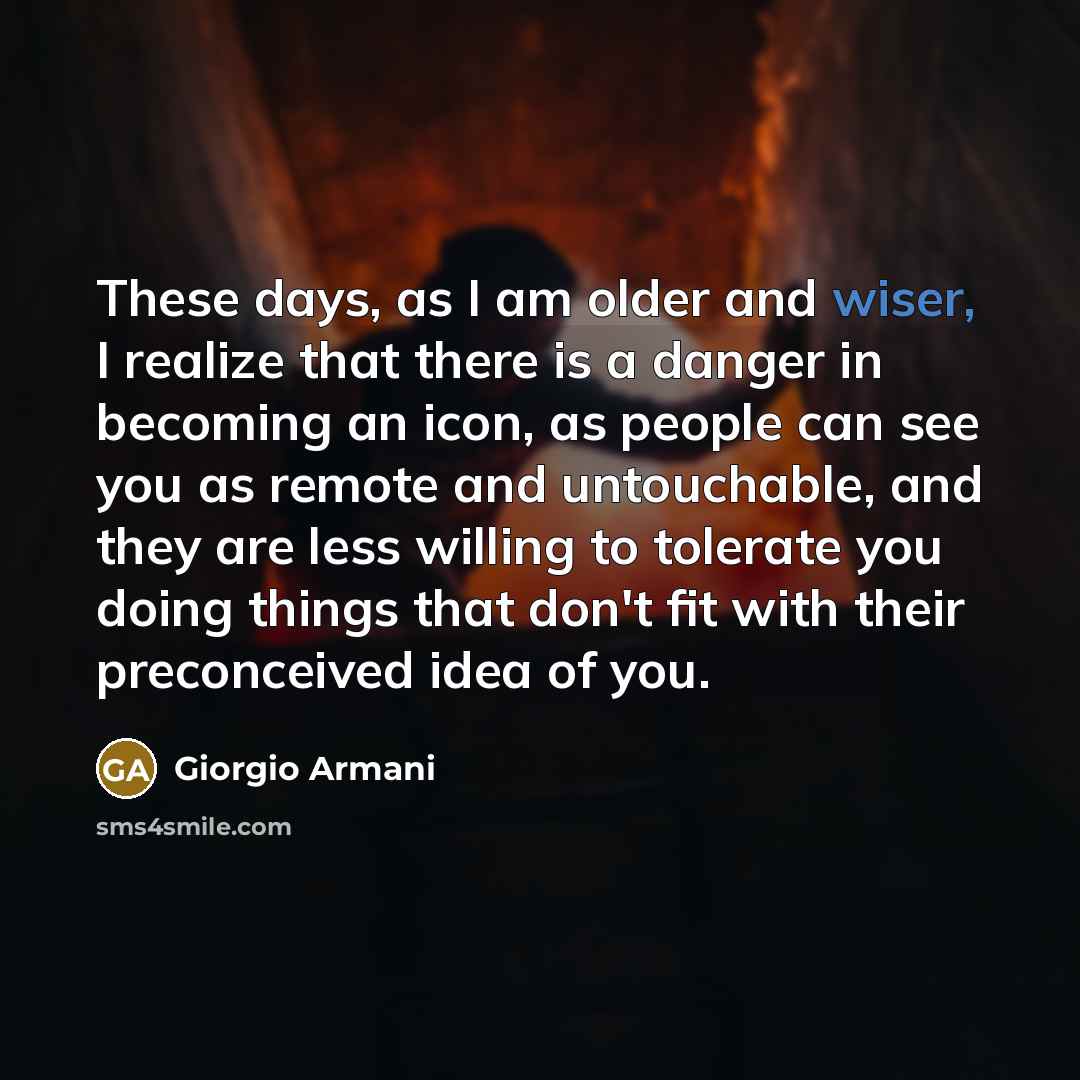 “These days, as I am older and wiser, I realize that there is a danger in becoming an icon, as people can see you as remote and untouchable, and they are less willing to tolerate you doing things that don't fit with their preconceived idea of you.” quote by Giorgio Armani