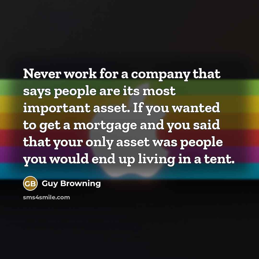 “Never work for a company that says people are its most important asset. If you wanted to get a mortgage and you said that your only asset was people you would end up living in a tent.” quote by Guy Browning
