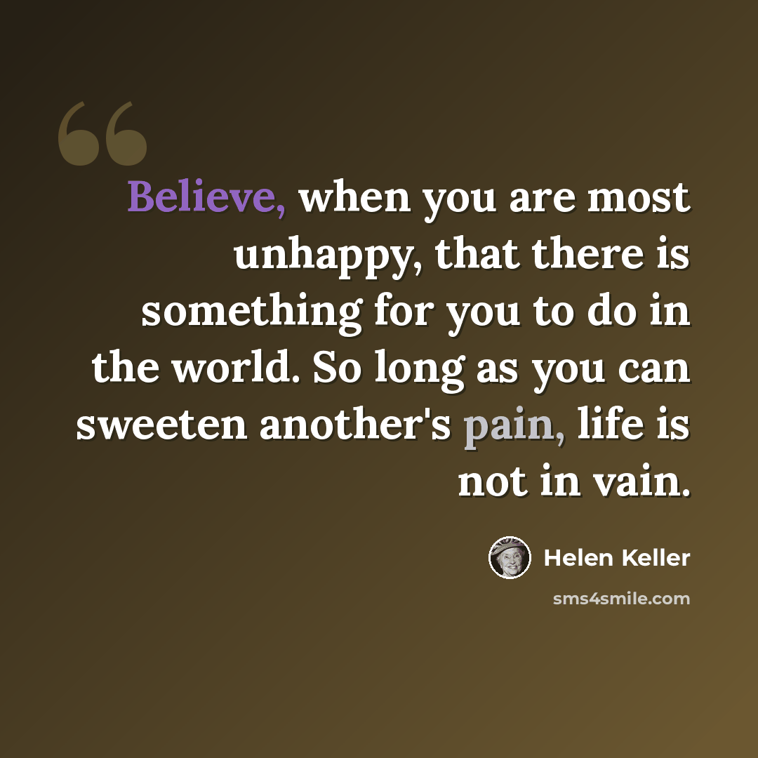 “Believe, when you are most unhappy, that there is something for you to do in the world. So long as you can sweeten another's pain, life is not in vain.” quote by Helen Keller