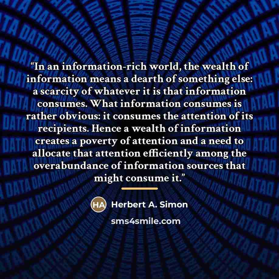 “In an information-rich world, the wealth of information means a dearth of something else: a scarcity of whatever it is that information consumes. What information consumes is rather obvious: it consumes the attention of its recipients. Hence a wealth of information creates a poverty of attention…” quote by Herbert A. Simon