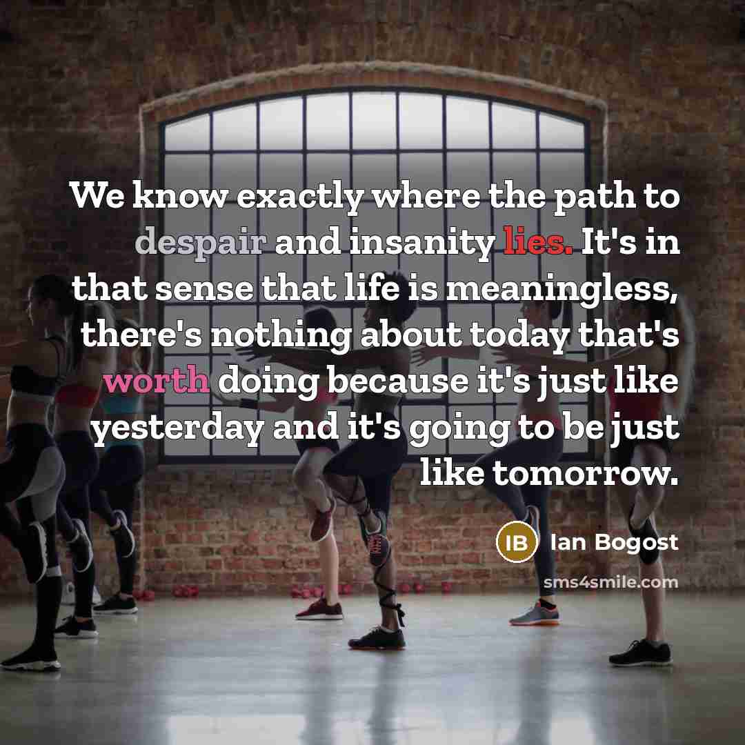 “We know exactly where the path to despair and insanity lies. It's in that sense that life is meaningless, there's nothing about today that's worth doing because it's just like yesterday and it's going to be just like tomorrow.” quote by Ian Bogost