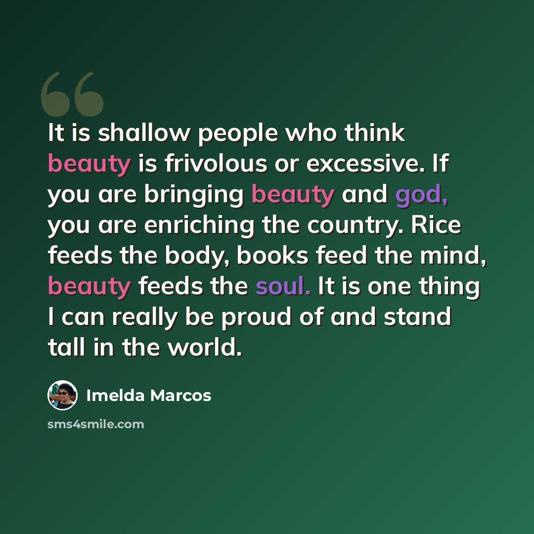 “It is shallow people who think beauty is frivolous or excessive. If you are bringing beauty and god, you are enriching the country. Rice feeds the body, books feed the mind, beauty feeds the soul. It is one thing I can really be proud of and stand tall in the world.” quote by Imelda Marcos