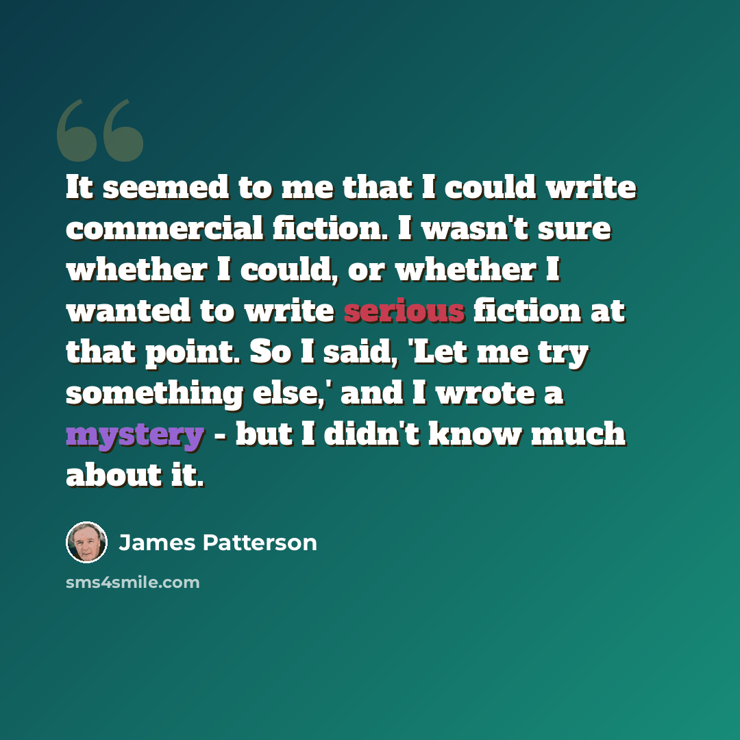 “It seemed to me that I could write commercial fiction. I wasn't sure whether I could, or whether I wanted to write serious fiction at that point. So I said, 'Let me try something else,' and I wrote a mystery - but I didn't know much about it.” quote by James Patterson