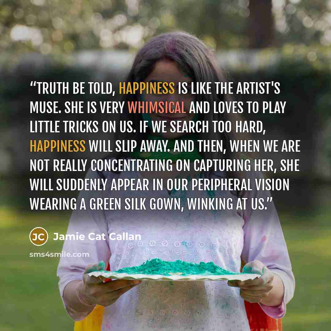 “Truth be told, happiness is like the artist's muse. She is very whimsical and loves to play little tricks on us. If we search too hard, happiness will slip away. And then, when we are not really concentrating on capturing her, she will suddenly appear in our peripheral vision wearing a green silk…” quote by Jamie Cat Callan