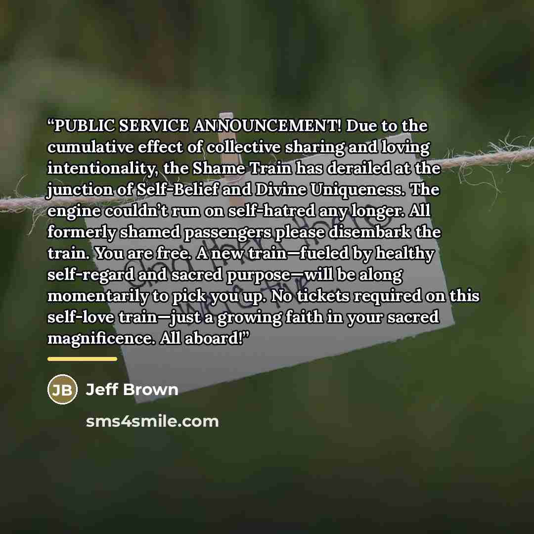 “PUBLIC SERVICE ANNOUNCEMENT! Due to the cumulative effect of collective sharing and loving intentionality, the Shame Train has derailed at the junction of Self-Belief and Divine Uniqueness. The engine couldn’t run on self-hatred any longer. All formerly shamed passengers please disembark the…” quote by Jeff Brown