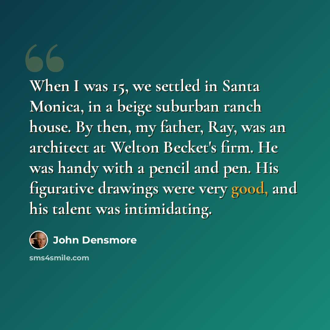 “When I was 15, we settled in Santa Monica, in a beige suburban ranch house. By then, my father, Ray, was an architect at Welton Becket's firm. He was handy with a pencil and pen. His figurative drawings were very good, and his talent was intimidating.” quote by John Densmore