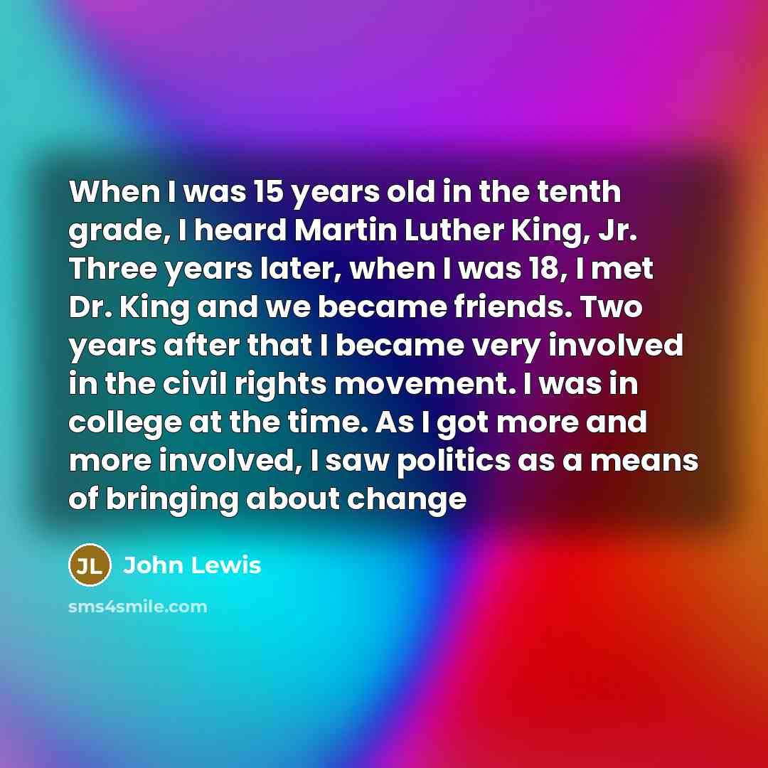 “When I was 15 years old in the tenth grade, I heard Martin Luther King, Jr. Three years later, when I was 18, I met Dr. King and we became friends. Two years after that I became very involved in the civil rights movement. I was in college at the time. As I got more and more involved, I saw…” quote by John Lewis