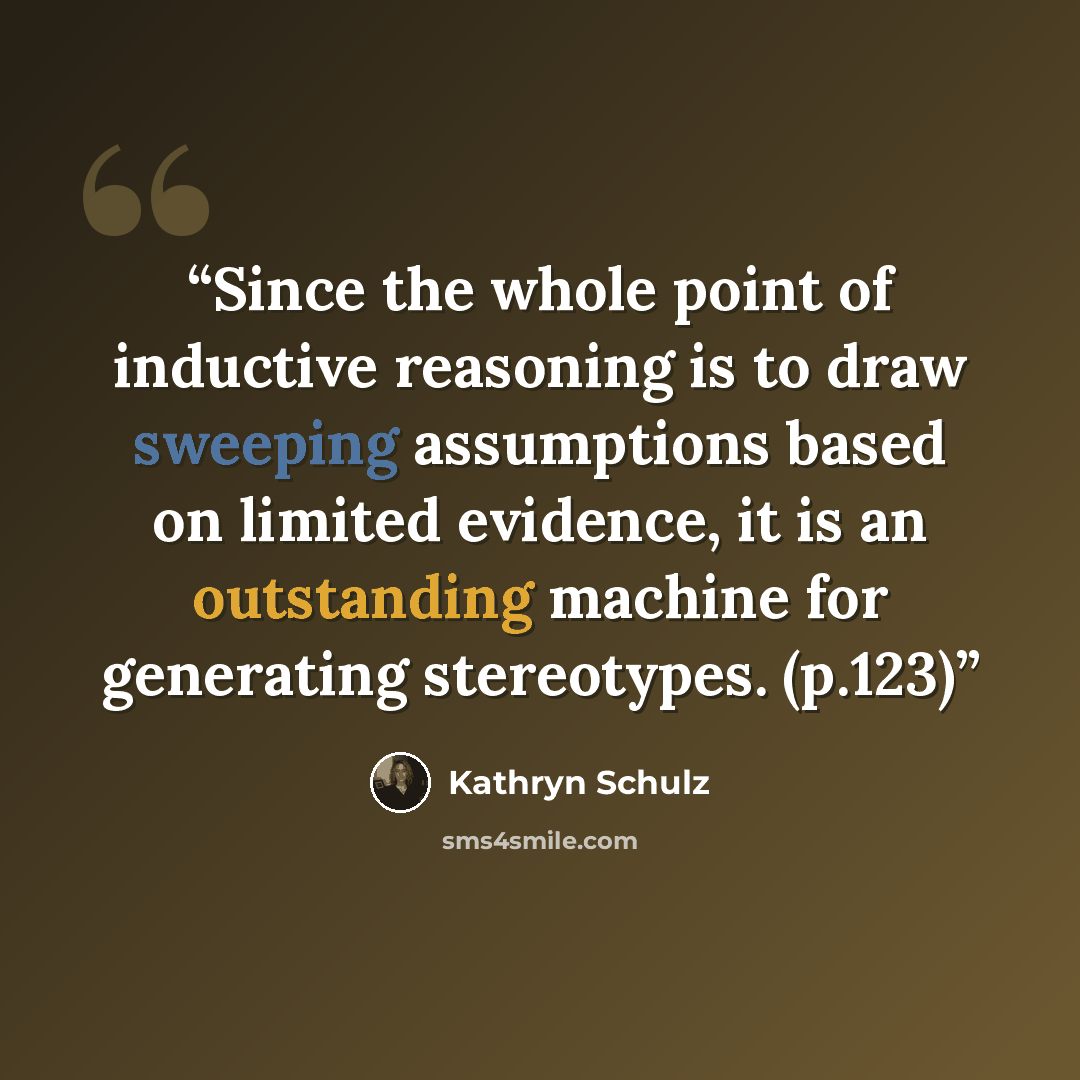 “Since the whole point of inductive reasoning is to draw sweeping assumptions based on limited evidence, it is an outstanding machine for generating stereotypes. (p.123)” quote by Kathryn Schulz