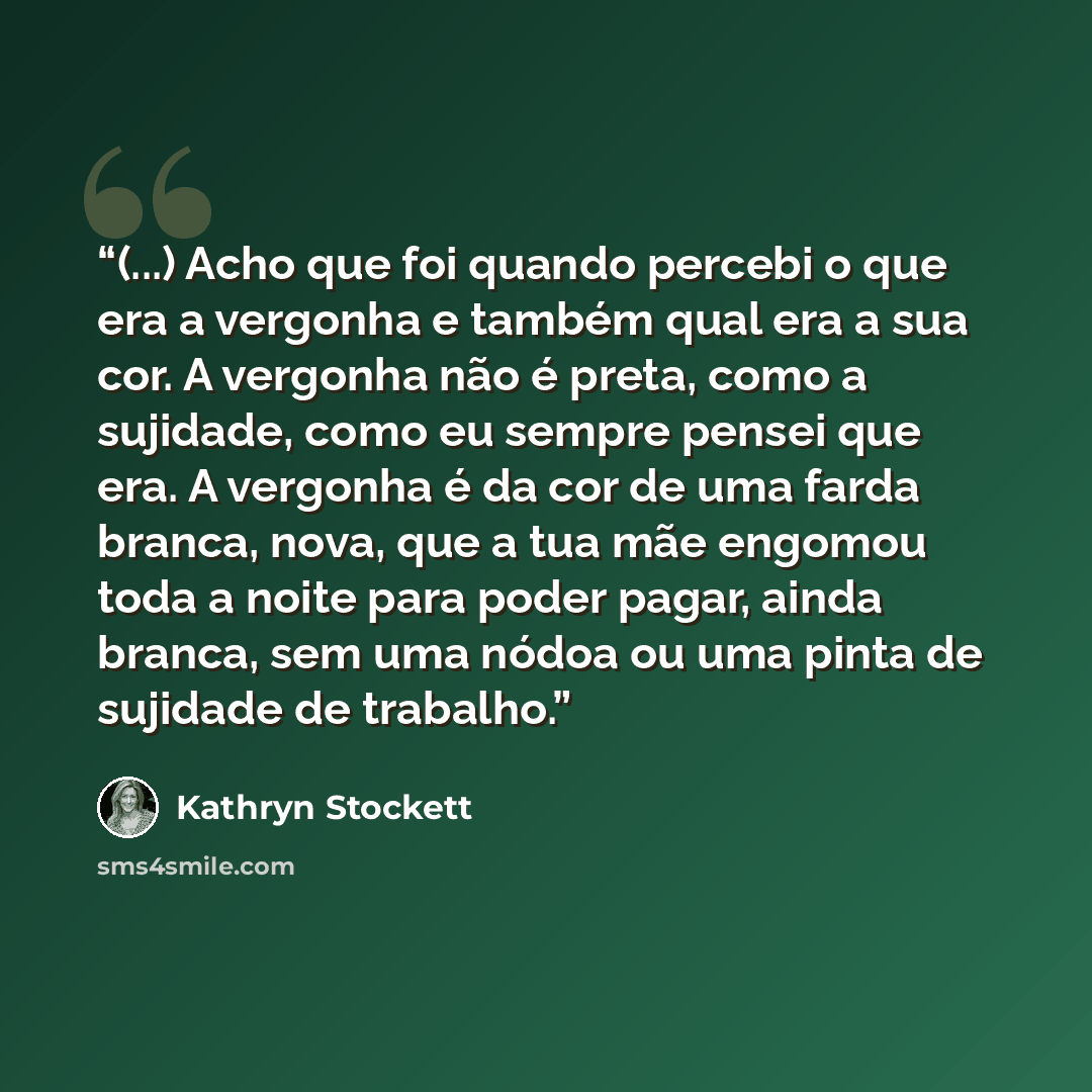 “(...) Acho que foi quando percebi o que era a vergonha e também qual era a sua cor. A vergonha não é preta, como a sujidade, como eu sempre pensei que era. A vergonha é da cor de uma farda branca, nova, que a tua mãe engomou toda a noite para poder pagar, ainda branca, sem uma nódoa ou uma pinta…” quote by Kathryn Stockett