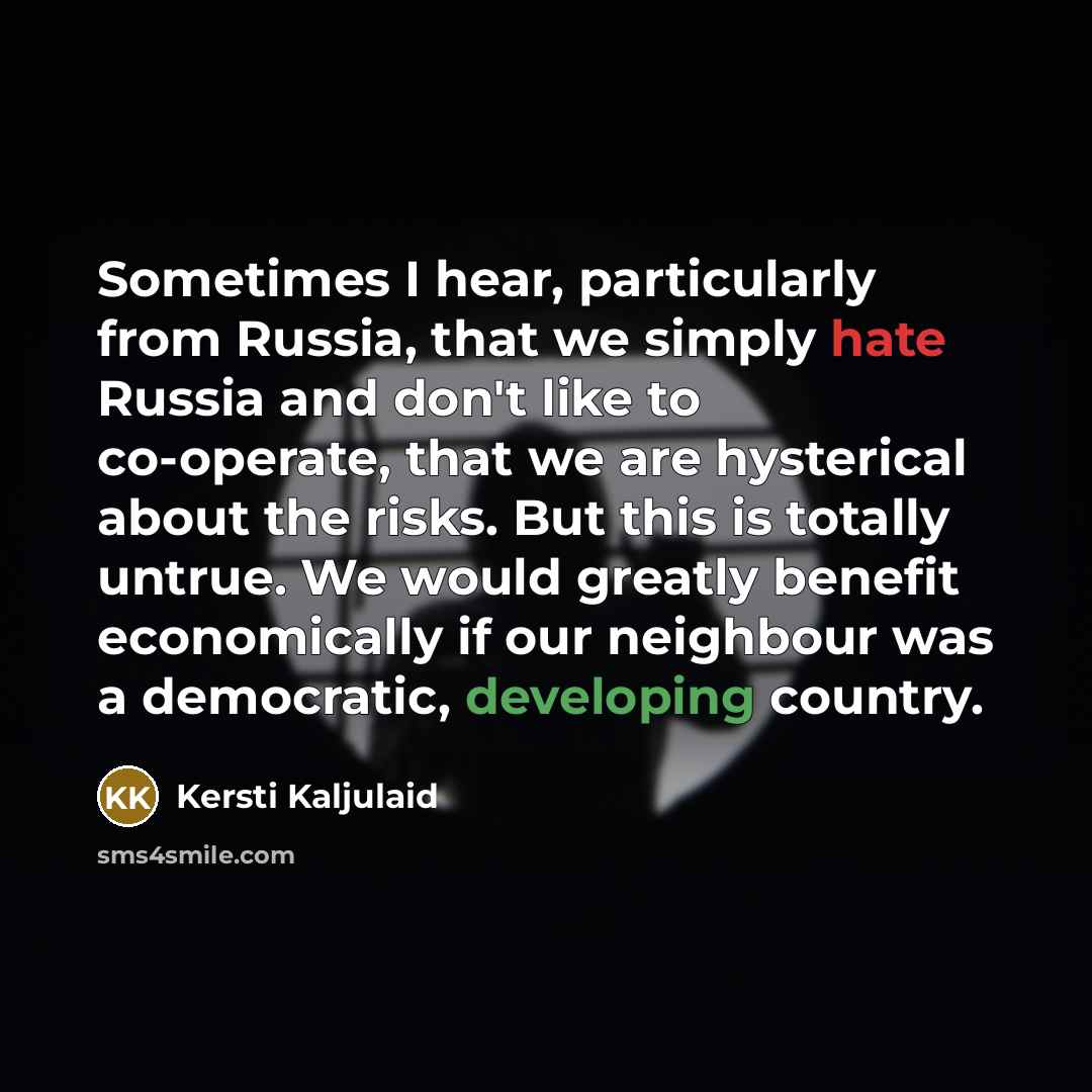 “Sometimes I hear, particularly from Russia, that we simply hate Russia and don't like to co-operate, that we are hysterical about the risks. But this is totally untrue. We would greatly benefit economically if our neighbour was a democratic, developing country.” quote by Kersti Kaljulaid
