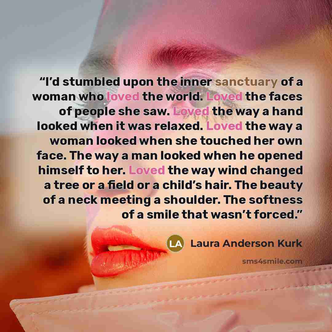 “I’d stumbled upon the inner sanctuary of a woman who loved the world. Loved the faces of people she saw. Loved the way a hand looked when it was relaxed. Loved the way a woman looked when she touched her own face. The way a man looked when he opened himself to her. Loved the way wind changed a…” quote by Laura Anderson Kurk