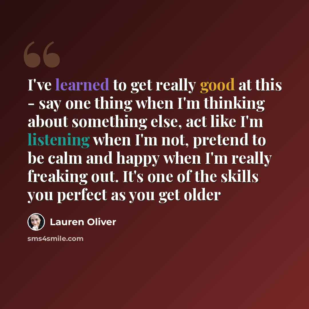 “I've learned to get really good at this - say one thing when I'm thinking about something else, act like I'm listening when I'm not, pretend to be calm and happy when I'm really freaking out. It's one of the skills you perfect as you get older” quote by Lauren Oliver
