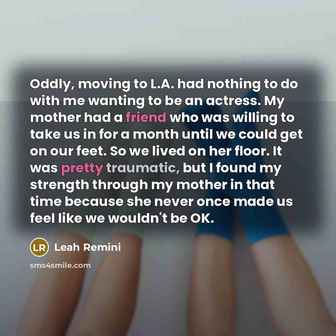 “Oddly, moving to L.A. had nothing to do with me wanting to be an actress. My mother had a friend who was willing to take us in for a month until we could get on our feet. So we lived on her floor. It was pretty traumatic, but I found my strength through my mother in that time because she never…” quote by Leah Remini