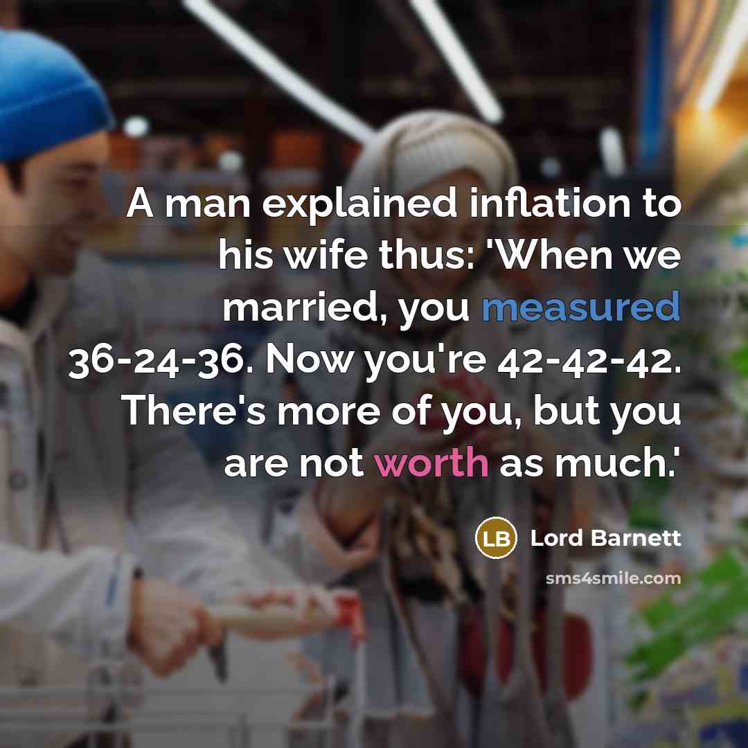“A man explained inflation to his wife thus: 'When we married, you measured 36-24-36. Now you're 42-42-42. There's more of you, but you are not worth as much.'” quote by Lord Barnett