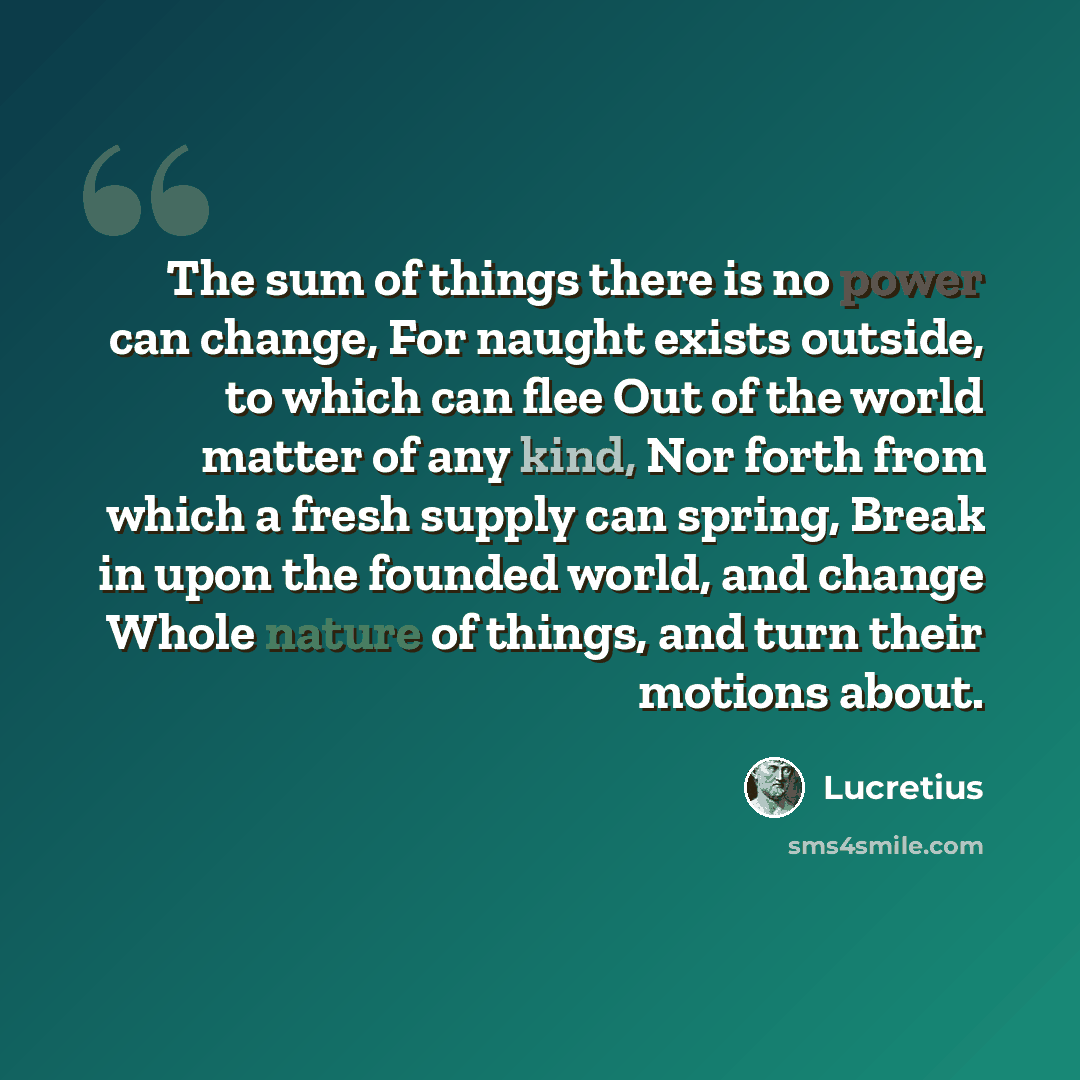 “The sum of things there is no power can change, For naught exists outside, to which can flee Out of the world matter of any kind, Nor forth from which a fresh supply can spring, Break in upon the founded world, and change Whole nature of things, and turn their motions about.” quote by Lucretius