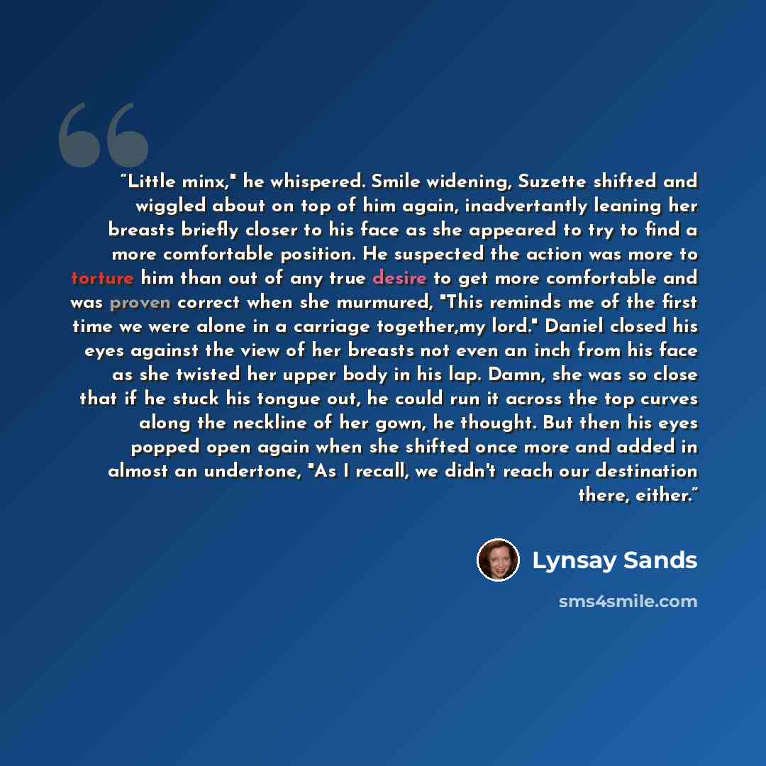 “Little minx," he whispered. Smile widening, Suzette shifted and wiggled about on top of him again, inadvertantly leaning her breasts briefly closer to his face as she appeared to try to find a more comfortable position. He suspected the action was more to torture him than out of any true desire to…” quote by Lynsay Sands