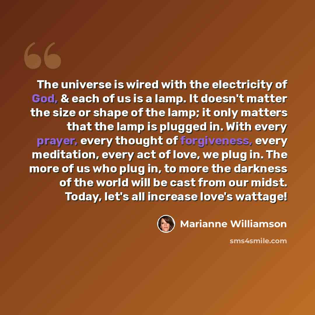 “The universe is wired with the electricity of God, & each of us is a lamp. It doesn't matter the size or shape of the lamp; it only matters that the lamp is plugged in. With every prayer, every thought of forgiveness, every meditation, every act of love, we plug in. The more of us who plug in, to…” quote by Marianne Williamson