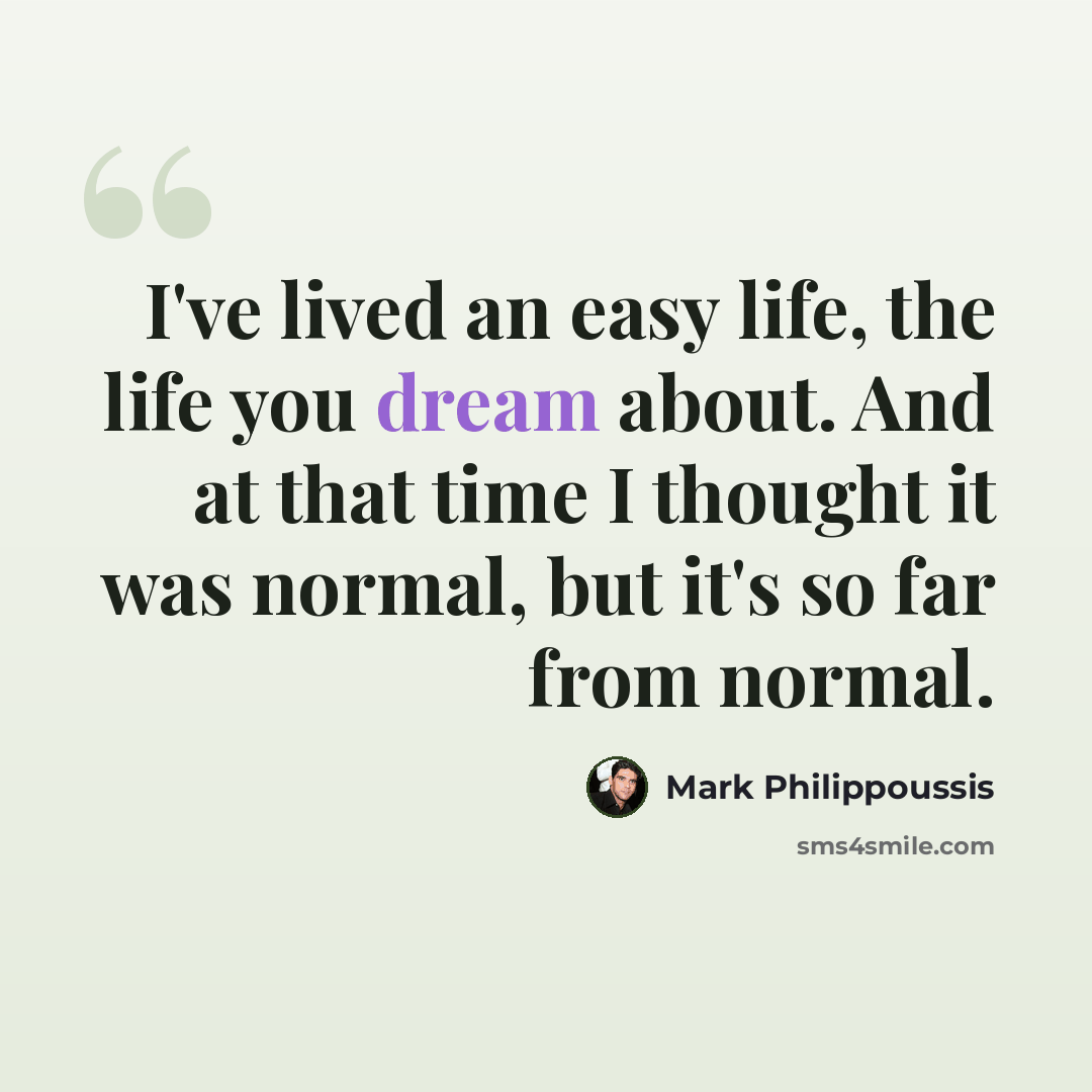 “I've lived an easy life, the life you dream about. And at that time I thought it was normal, but it's so far from normal.” quote by Mark Philippoussis