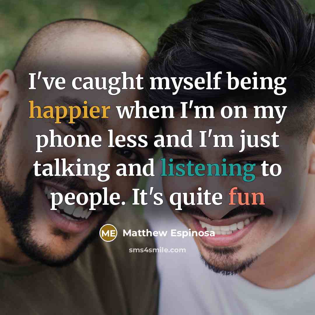 “I've caught myself being happier when I'm on my phone less and I'm just talking and listening to people. It's quite fun” quote by Matthew Espinosa