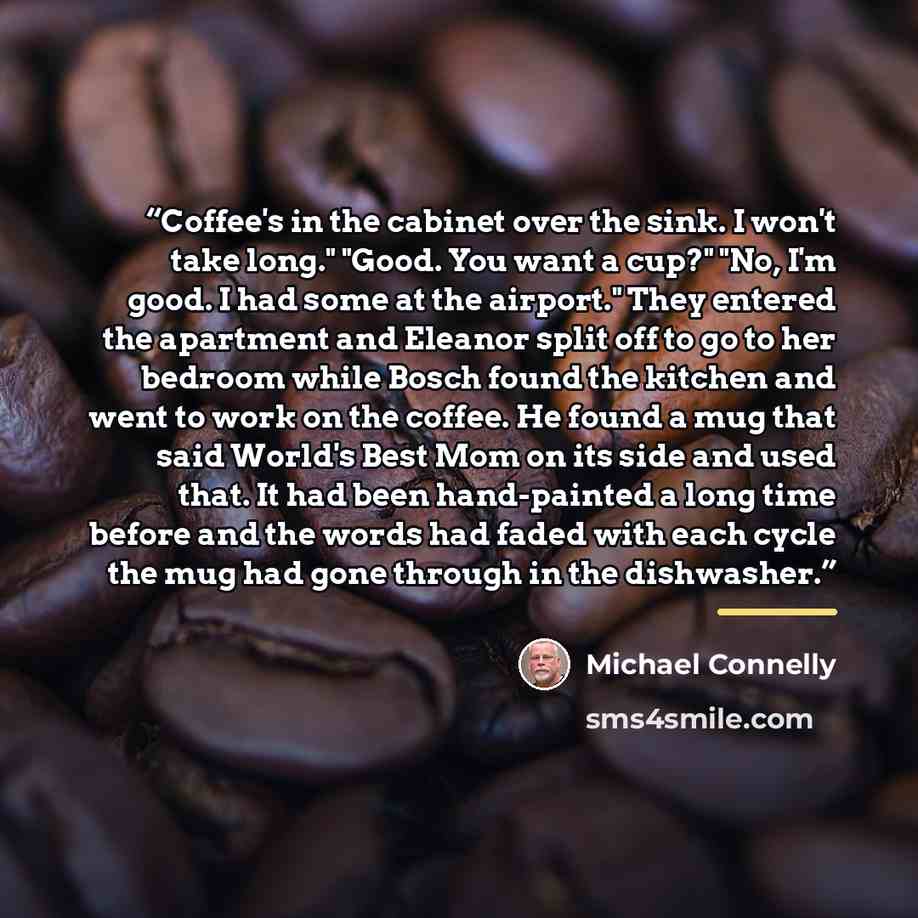 “Coffee's in the cabinet over the sink. I won't take long." "Good. You want a cup?" "No, I'm good. I had some at the airport." They entered the apartment and Eleanor split off to go to her bedroom while Bosch found the kitchen and went to work on the coffee. He found a mug that said World's Best…” quote by Michael Connelly