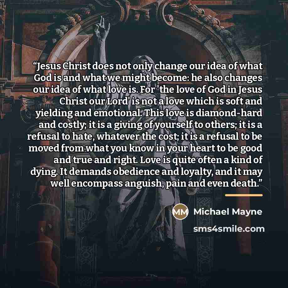“Jesus Christ does not only change our idea of what God is and what we might become: he also changes our idea of what love is. For 'the love of God in Jesus Christ our Lord' is not a love which is soft and yielding and emotional. This love is diamond-hard and costly; it is a giving of yourself to…” quote by Michael Mayne