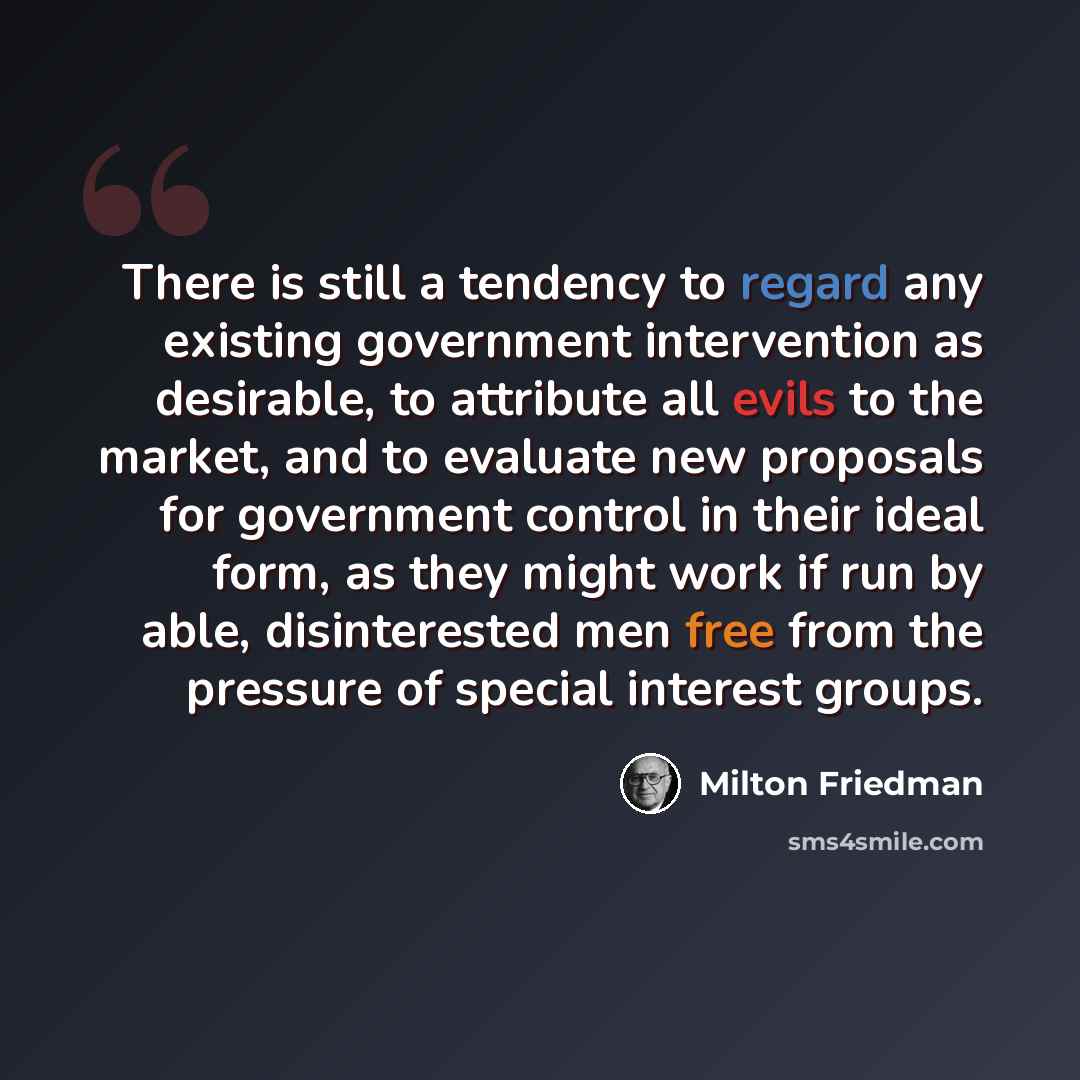 “There is still a tendency to regard any existing government intervention as desirable, to attribute all evils to the market, and to evaluate new proposals for government control in their ideal form, as they might work if run by able, disinterested men free from the pressure of special interest…” quote by Milton Friedman