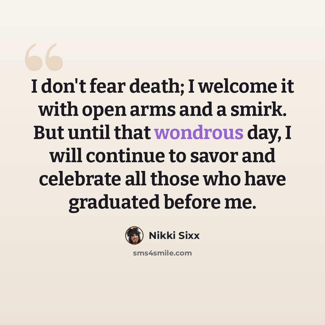 “I don't fear death; I welcome it with open arms and a smirk. But until that wondrous day, I will continue to savor and celebrate all those who have graduated before me.” quote by Nikki Sixx