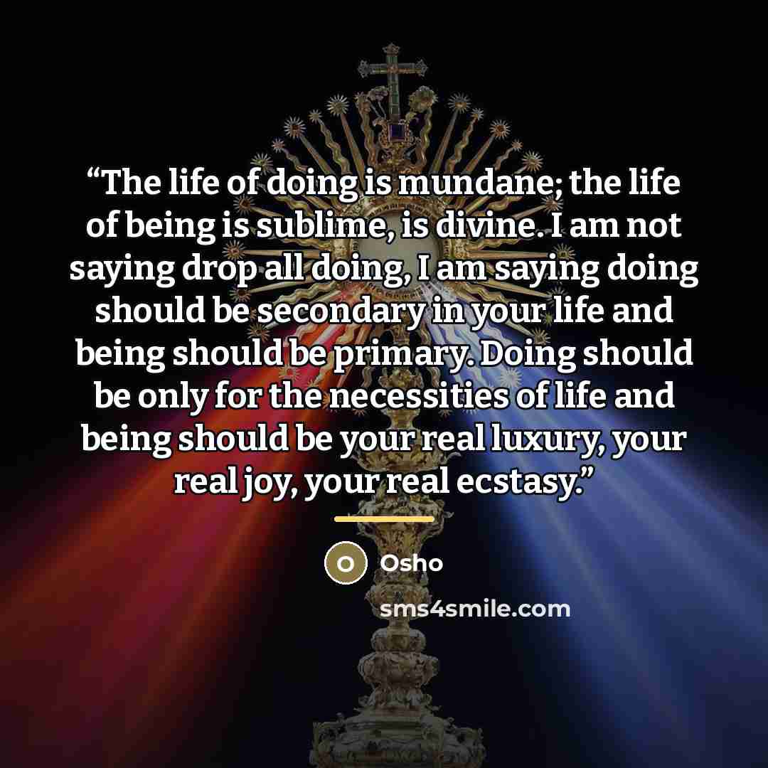 “The life of doing is mundane; the life of being is sublime, is divine. I am not saying drop all doing, I am saying doing should be secondary in your life and being should be primary. Doing should be only for the necessities of life and being should be your real luxury, your real joy, your real…” quote by Osho