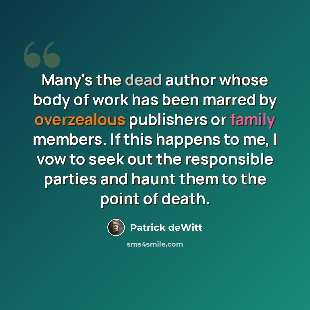 “Many's the dead author whose body of work has been marred by overzealous publishers or family members. If this happens to me, I vow to seek out the responsible parties and haunt them to the point of death.” quote by Patrick deWitt