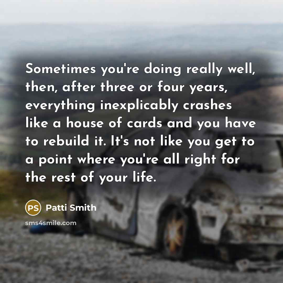 “Sometimes you're doing really well, then, after three or four years, everything inexplicably crashes like a house of cards and you have to rebuild it. It's not like you get to a point where you're all right for the rest of your life.” quote by Patti Smith