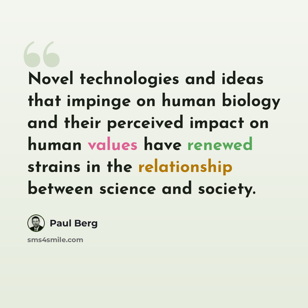 “Novel technologies and ideas that impinge on human biology and their perceived impact on human values have renewed strains in the relationship between science and society.” quote by Paul Berg