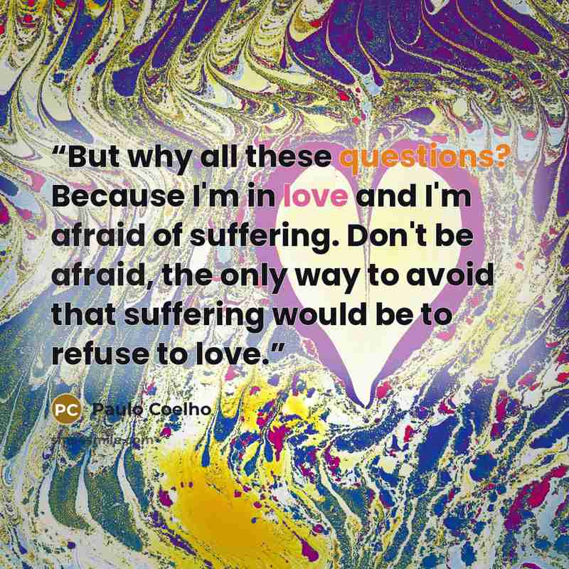 “But why all these questions? Because I'm in love and I'm afraid of suffering. Don't be afraid, the only way to avoid that suffering would be to refuse to love.” quote by Paulo Coelho