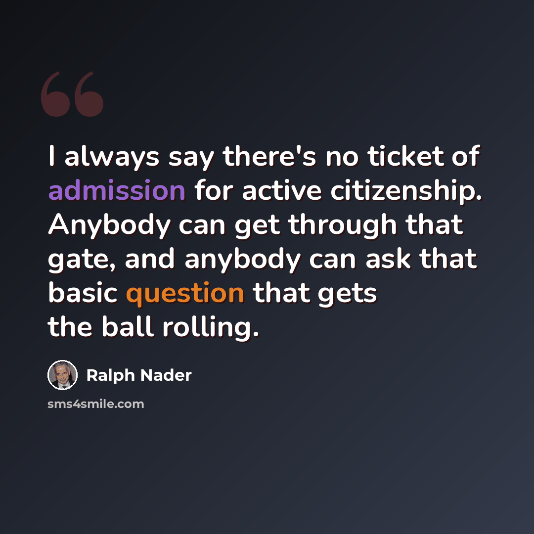 “I always say there's no ticket of admission for active citizenship. Anybody can get through that gate, and anybody can ask that basic question that gets the ball rolling.” quote by Ralph Nader