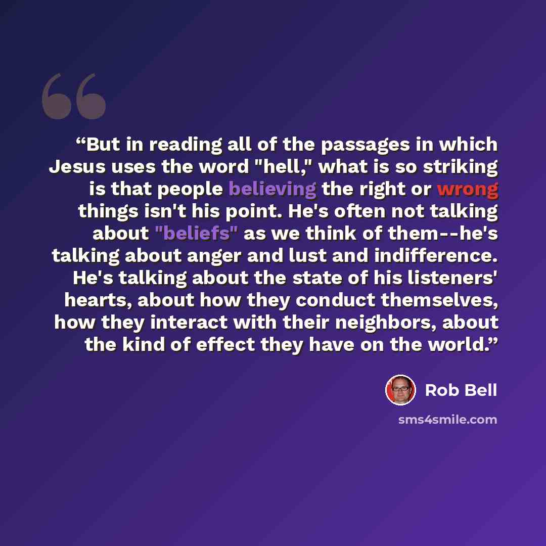 “But in reading all of the passages in which Jesus uses the word "hell," what is so striking is that people believing the right or wrong things isn't his point. He's often not talking about "beliefs" as we think of them--he's talking about anger and lust and indifference. He's talking about the…” quote by Rob Bell