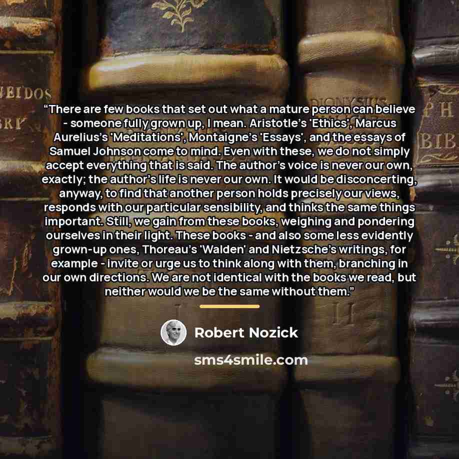 “There are few books that set out what a mature person can believe - someone fully grown up, I mean. Aristotle's 'Ethics', Marcus Aurelius's 'Meditations', Montaigne's 'Essays', and the essays of Samuel Johnson come to mind. Even with these, we do not simply accept everything that is said. The…” quote by Robert Nozick